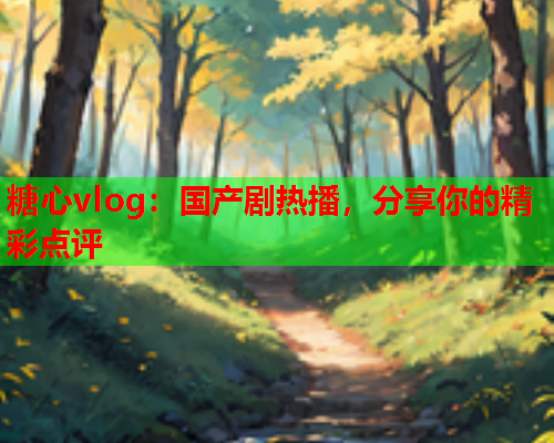 糖心vlog：国产剧热播，分享你的精彩点评