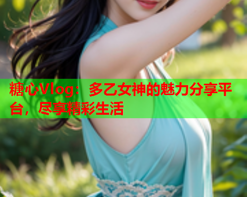 糖心Vlog：多乙女神的魅力分享平台，尽享精彩生活