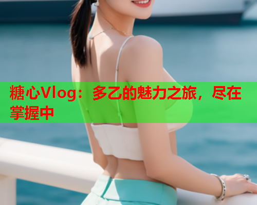 糖心Vlog：多乙的魅力之旅，尽在掌握中