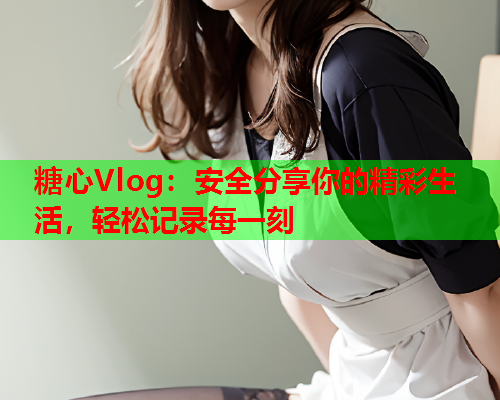 糖心Vlog：安全分享你的精彩生活，轻松记录每一刻