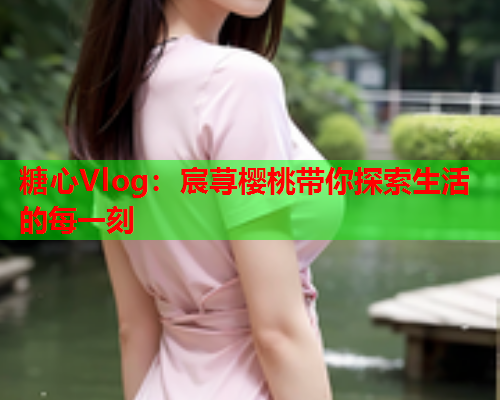 糖心Vlog：宸荨樱桃带你探索生活的每一刻