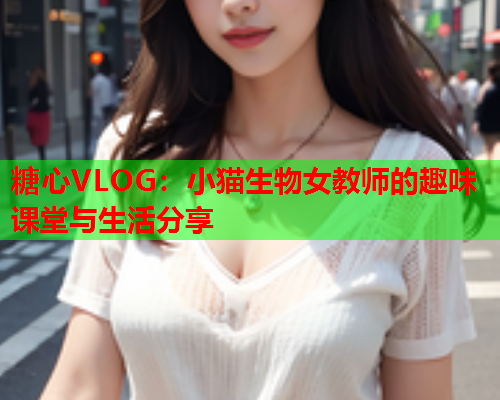 糖心VLOG：小猫生物女教师的趣味课堂与生活分享