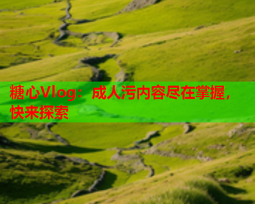 糖心Vlog：成人污内容尽在掌握，快来探索
