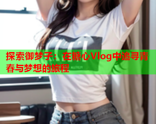 探索御梦子：在糖心Vlog中追寻青春与梦想的旅程