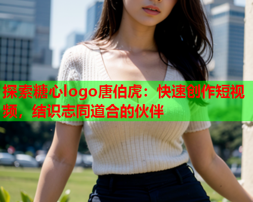 探索糖心logo唐伯虎：快速创作短视频，结识志同道合的伙伴