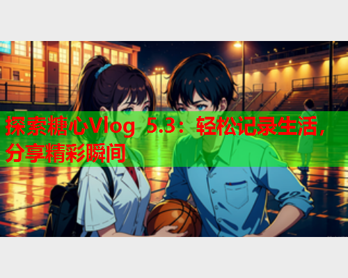 探索糖心Vlog 5.3：轻松记录生活，分享精彩瞬间