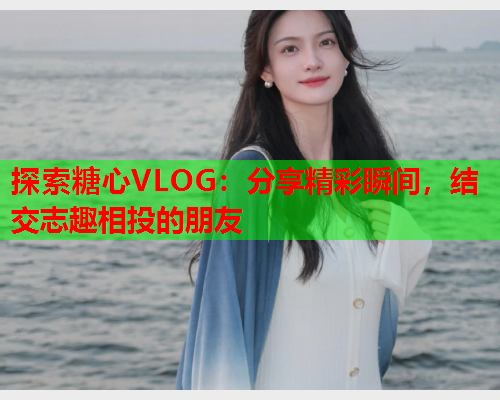 探索糖心VLOG：分享精彩瞬间，结交志趣相投的朋友