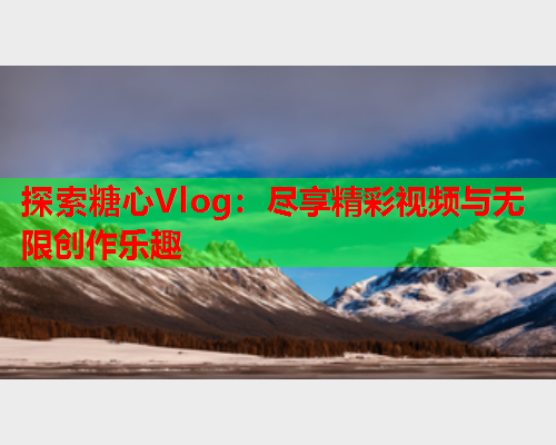 探索糖心Vlog：尽享精彩视频与无限创作乐趣