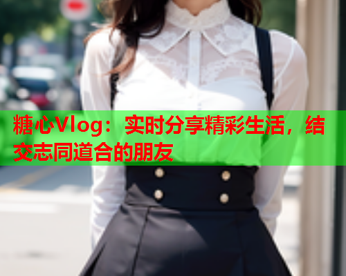 糖心Vlog：实时分享精彩生活，结交志同道合的朋友