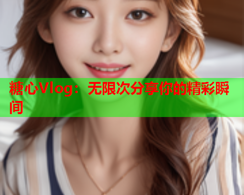糖心Vlog：无限次分享你的精彩瞬间