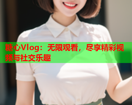 糖心Vlog：无限观看，尽享精彩视频与社交乐趣