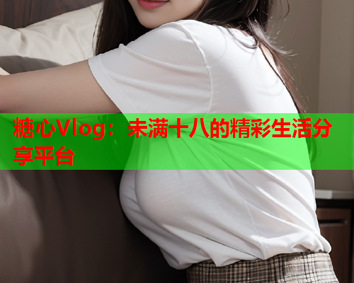 糖心Vlog：未满十八的精彩生活分享平台