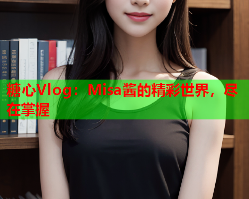 糖心Vlog：Misa酱的精彩世界，尽在掌握