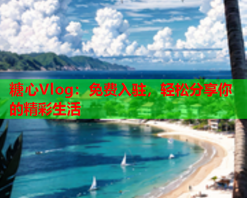 糖心Vlog：免费入驻，轻松分享你的精彩生活