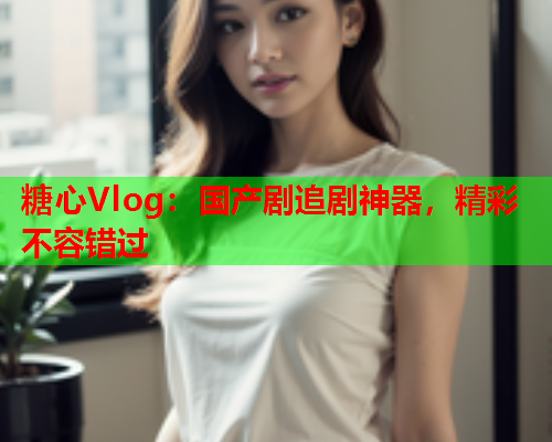 糖心Vlog：国产剧追剧神器，精彩不容错过