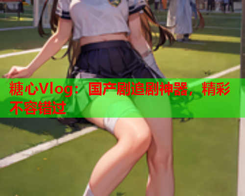 糖心Vlog：国产剧追剧神器，精彩不容错过