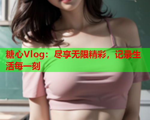 糖心Vlog：尽享无限精彩，记录生活每一刻