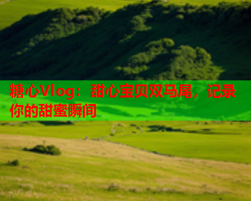 糖心Vlog：甜心宝贝双马尾，记录你的甜蜜瞬间