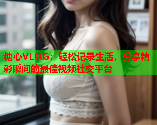 糖心VLOG：轻松记录生活，分享精彩瞬间的最佳视频社交平台
