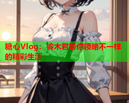 糖心Vlog：铃木君带你领略不一样的精彩生活