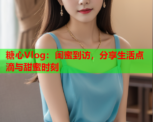 糖心Vlog：闺蜜到访，分享生活点滴与甜蜜时刻