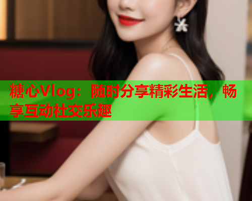 糖心Vlog：随时分享精彩生活，畅享互动社交乐趣