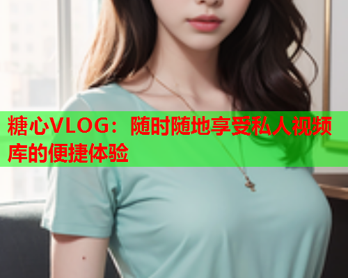 糖心VLOG：随时随地享受私人视频库的便捷体验