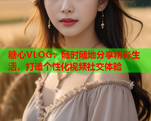 糖心VLOG：随时随地分享精彩生活，打造个性化视频社交体验