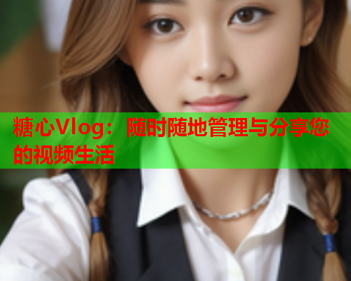 糖心Vlog：随时随地管理与分享您的视频生活