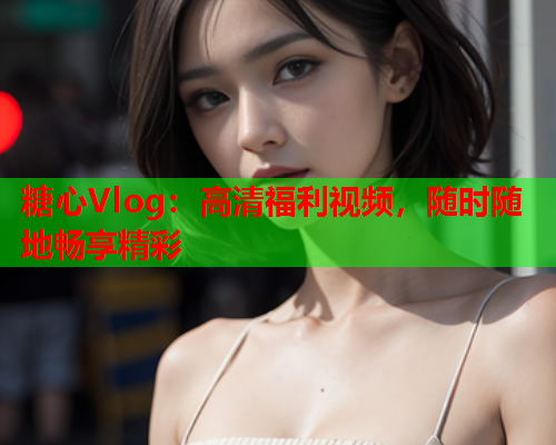 糖心Vlog：高清福利视频，随时随地畅享精彩