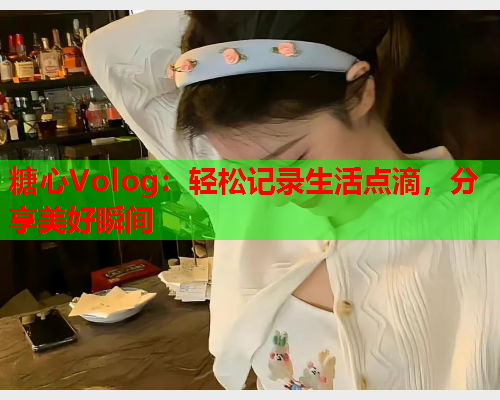 糖心Volog：轻松记录生活点滴，分享美好瞬间