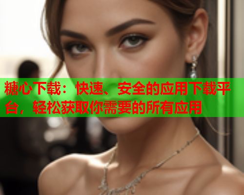 糖心下载：快速、安全的应用下载平台，轻松获取你需要的所有应用