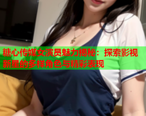 糖心传媒女演员魅力揭秘：探索影视新星的多样角色与精彩表现