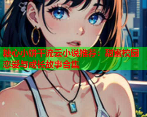糖心小饼干流云小说推荐：甜蜜校园恋爱与成长故事合集