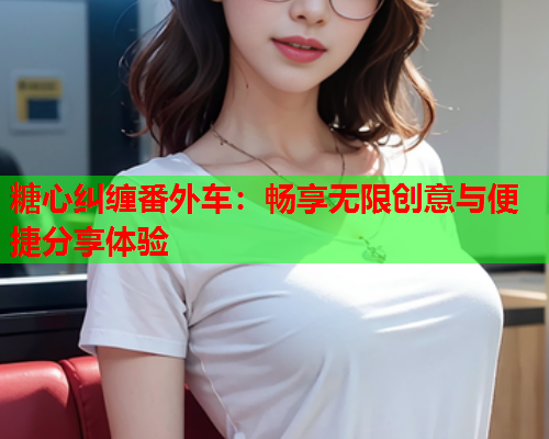 糖心纠缠番外车：畅享无限创意与便捷分享体验