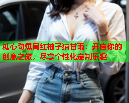 糖心劲爆网红柚子猫甘雨：开启你的创意之旅，尽享个性化定制乐趣
