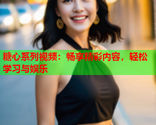 糖心系列视频：畅享精彩内容，轻松学习与娱乐