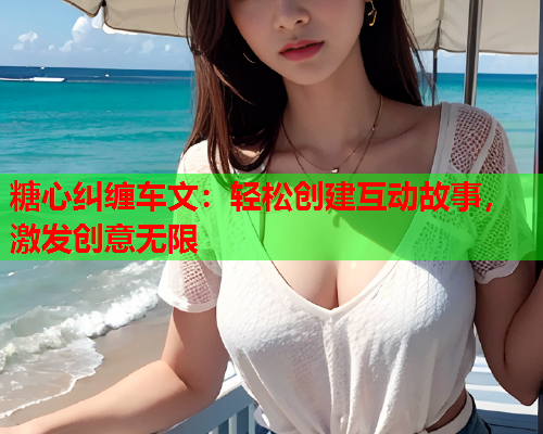 糖心纠缠车文：轻松创建互动故事，激发创意无限