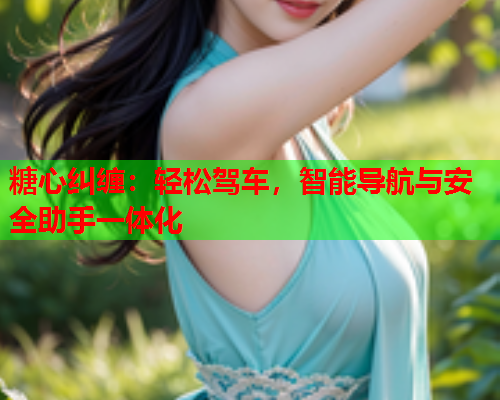 糖心纠缠：轻松驾车，智能导航与安全助手一体化