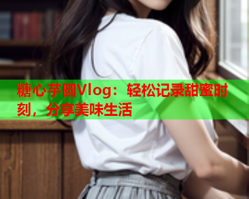 糖心芋圆Vlog：轻松记录甜蜜时刻，分享美味生活