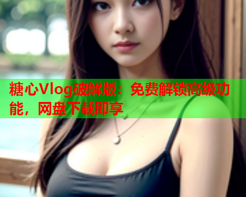 糖心Vlog破解版：免费解锁高级功能，网盘下载即享