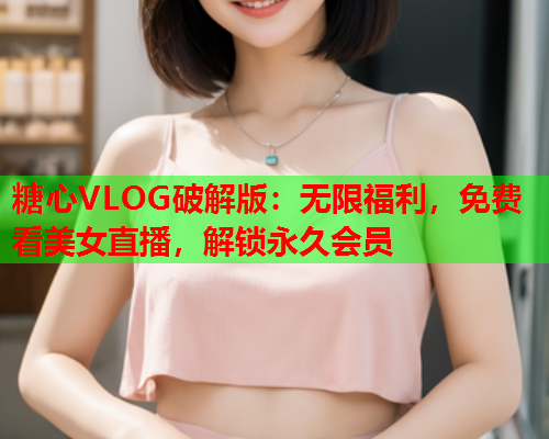 糖心VLOG破解版：无限福利，免费看美女直播，解锁永久会员