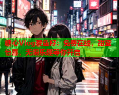 糖心Vlog蔡鱼籽：免费在线，甜蜜惊喜，无限乐趣等你开启