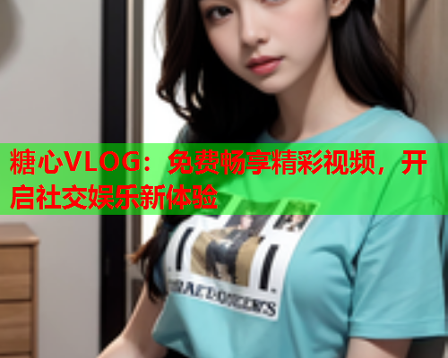 糖心VLOG：免费畅享精彩视频，开启社交娱乐新体验