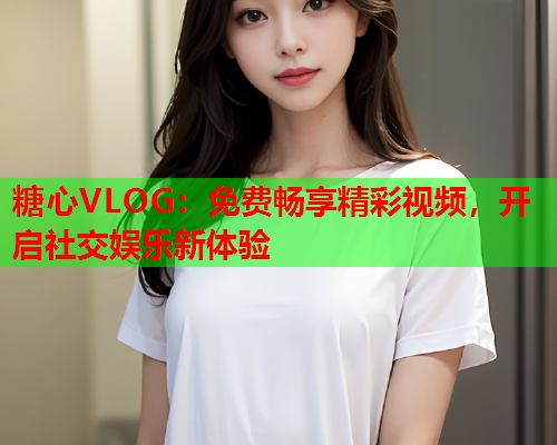 糖心VLOG：免费畅享精彩视频，开启社交娱乐新体验