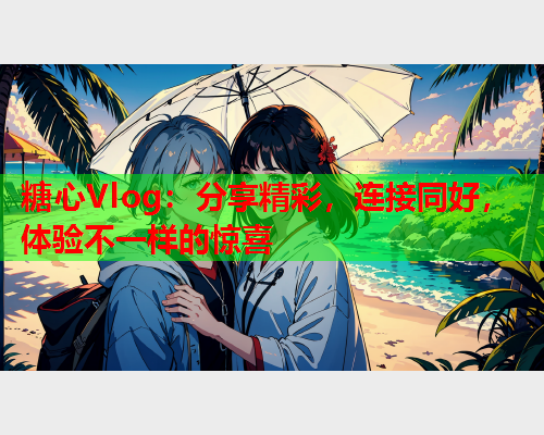 糖心Vlog：分享精彩，连接同好，体验不一样的惊喜