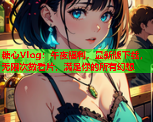糖心Vlog：午夜福利，最新版下载，无限次数看片，满足你的所有幻想