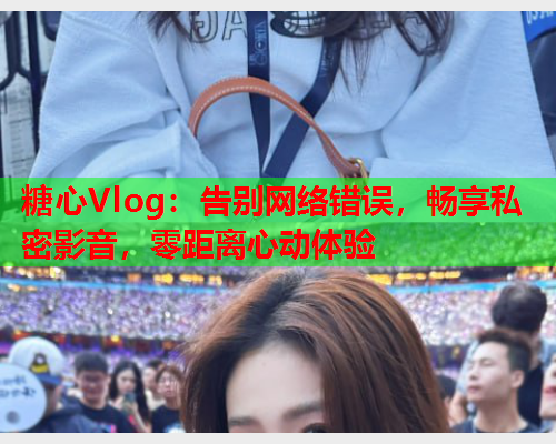 糖心Vlog：告别网络错误，畅享私密影音，零距离心动体验