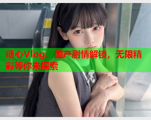 糖心Vlog：国产剧情解锁，无限精彩等你来探索
