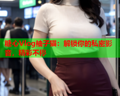 糖心Vlog袖子猫：解锁你的私密影音，精彩不停